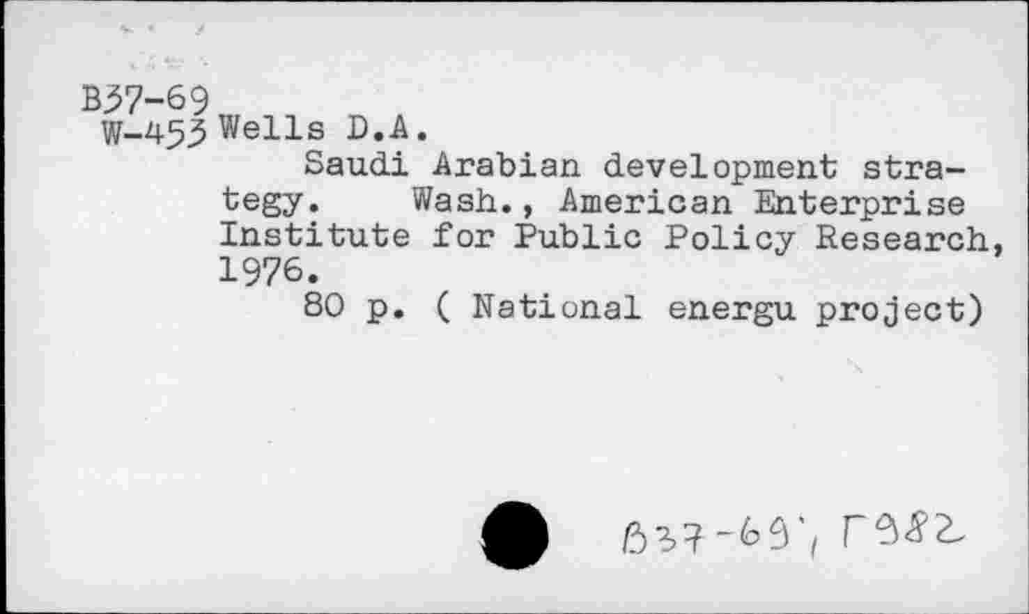 ﻿B37-69
W-453 Wells D.A.
Saudi Arabian development strategy. Wash., American Enterprise Institute for Public Policy Research, 1976.
80 p. ( National energu project)
